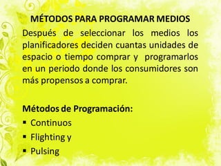 MÉTODOS PARA PROGRAMAR MEDIOS
Después de seleccionar los medios los
planificadores deciden cuantas unidades de
espacio o tiempo comprar y programarlos
en un periodo donde los consumidores son
más propensos a comprar.
Métodos de Programación:
 Continuos
 Flighting y
 Pulsing
 