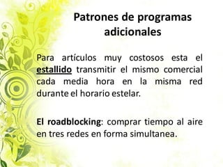 Patrones de programas
adicionales
Para artículos muy costosos esta el
estallido transmitir el mismo comercial
cada media hora en la misma red
durante el horario estelar.
El roadblocking: comprar tiempo al aire
en tres redes en forma simultanea.
 