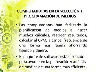 • Las computadoras han facilitado la
planificación de medios al hacer
muchos cálculos, rastrear resultados,
calcular el CPM, alcance, frecuencia de
una forma mas rápida ahorrando
tiempo y dinero.
• El paquete de software está diseñado
para ayudar en la planeación y análisis
de medios de una forma más eficiente.
COMPUTADORAS EN LA SELECCIÓN Y
PROGRAMACIÓN DE MEDIOS
 