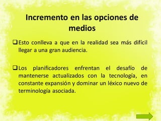 Incremento en las opciones de
medios
Esto conlleva a que en la realidad sea más difícil
llegar a una gran audiencia.
Los planificadores enfrentan el desafío de
mantenerse actualizados con la tecnología, en
constante expansión y dominar un léxico nuevo de
terminología asociada.
 