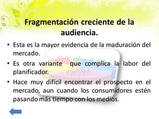 • Esta es la mayor evidencia de la maduración del
mercado.
• Es otra variante que complica la labor del
planificador.
• Hace muy difícil encontrar el prospecto en el
mercado, aun cuando los consumidores estén
pasando más tiempo con los medios.
Fragmentación creciente de la
audiencia.
 