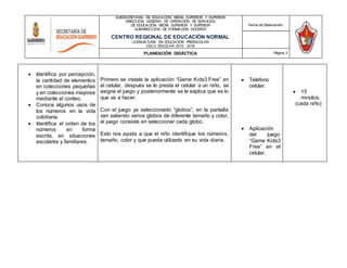 SUBSECRETARÍA DE EDUCACIÓN MEDIA SUPERIOR Y SUPERIOR
DIRECCIÓN GENERAL DE OPERACIÓN DE SERVICIOS
DE EDUCACIÓN MEDIA SUPERIOR Y SUPERIOR
SUBDIRECCIÓN DE FORMACIÓN DOCENTE
CENTRO REGIONAL DE EDUCACIÓN NORMAL
LICENCIATURA EN EDUCACIÓN PREESCOLAR
CICLO ESCOLAR 2015 - 2016
Fecha de Elaboración:
PLANEACIÓN DIDÁCTICA Página 3
 Identifica por percepción,
la cantidad de elementos
en colecciones pequeñas
y en colecciones mayores
mediante el conteo.
 Conoce algunos usos de
los números en la vida
cotidiana.
 Identifica el orden de los
números en forma
escrita, en situaciones
escolares y familiares.
Primero se instala la aplicación “Game Kids3 Free” en
el celular, después se le presta el celular a un niño, se
asigna el juego y posteriormente se le explica que es lo
que va a hacer.
Con el juego ya seleccionado “globos”, en la pantalla
van saliendo varios globos de diferente tamaño y color,
el juego consiste en seleccionar cada globo.
Esto nos ayuda a que el niño identifique los números,
tamaño, color y que pueda utilizarlo en su vida diaria.
 Teléfono
celular.
 Aplicación
del juego
“Game Kids3
Free” en el
celular.
 15
minutos.
(cada niño)
 