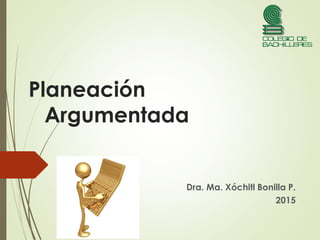 Planeación
Argumentada
Dra. Ma. Xóchitl Bonilla P.
2015
 