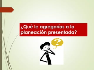 ¿Qué le agregarías a la
planeación presentada?
 