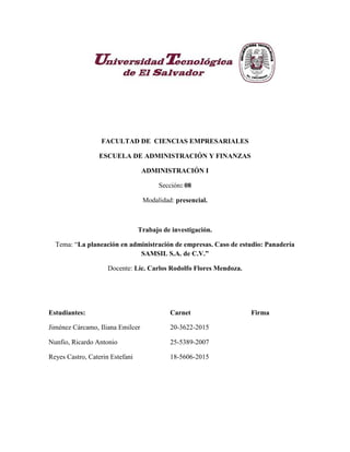 FACULTAD DE CIENCIAS EMPRESARIALES
ESCUELA DE ADMINISTRACIÓN Y FINANZAS
ADMINISTRACIÓN I
Sección: 08
Modalidad: presencial.
Trabajo de investigación.
Tema: “La planeación en administración de empresas. Caso de estudio: Panadería
SAMSIL S.A. de C.V.”
Docente: Lic. Carlos Rodolfo Flores Mendoza.
Estudiantes: Carnet Firma
Jiménez Cárcamo, Iliana Emilcer 20-3622-2015
Nunfio, Ricardo Antonio 25-5389-2007
Reyes Castro, Caterin Estefani 18-5606-2015
 