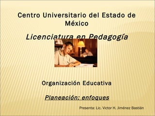 Centro Universitario del Estado de México Licenciatura en Pedagogía Organización Educativa Planeación: enfoques Presenta: Lic. Victor H. Jiménez Bastián Junio de 2009 