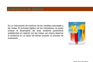 Indicadores de Gestion Es un instrumento de medicion de las variables asociadas a las metas. El principal objetivo de los indicadores, es poder evaluar el desempeño del área mediante parámetros establecidos en relación con las metas, así mismo observar la tendencia en un lapso de tiempo durante un proceso de evaluación. 