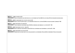 META 5: > =50% de participación
INDICADOR 5: No de estudiantes que participan de las actividades del Plan BU/total de población de estudiantes matriculados.

META 6: >=80% de cumplimiento del plan de capacitación
INDICADOR 6: No de capacitaciones dadas a los servidores públicos de la institución/No de capacitaciones planeadas* 100

META 7: >=80% funcionarios con inducción
INDICADOR 7: No de personas que reciben inducción/No de personas que ingresan a la institución * 100

META 8: >=80% funcionarios con re - inducción
INDICADOR 8: No de personas que reciben re inducción/total de personas que conforman la institución * 100.

META 9: >=70% funcionarios con calificación
INDICADOR 9: Sumatoria del resultado de las evaluaciones de los servidores públicos/No de servidores públicos evaluados
 