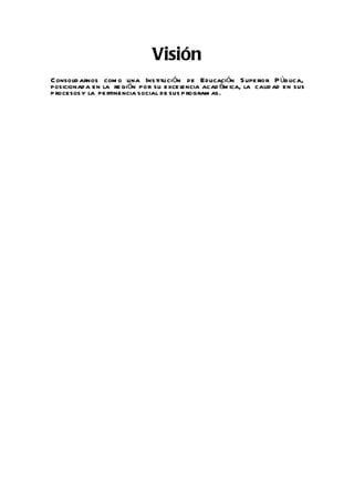 Visión
Consolid arnos com o una Ins titución de Educación S upe rior P úb lica,
posicionad a en la re gión por su exce l  encia acad ém ica, la calid ad en sus
p rocesos y la pe rtinencia social de sus p rogram as.
 