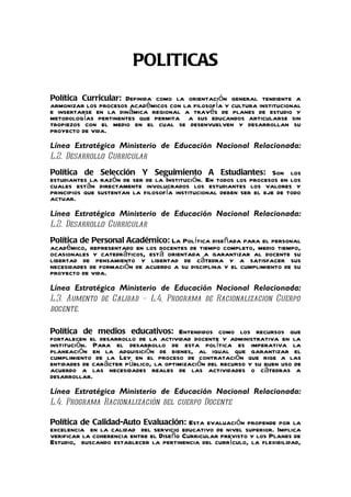 POLITICAS
Política Curricular: Definida como la orientación general tendiente a
armonizar los procesos académicos con la filosofía y cultura institucional
e insertarse en la dinámica regional a través de planes de estudio y
metodologías pertinentes que permita a sus educandos articularse sin
tropiezos con el medio en el cual se desenvuelven y desarrollan su
proyecto de vida.
Línea Estratégica Ministerio de Educación Nacional Relacionada:
L.2. Desarrollo Curricular
Política de Selección Y Seguimiento A Estudiantes: Son los
estudiantes la razón de ser de la Institución. En todos los procesos en los
cuales están directamente involucrados los estudiantes los valores y
principios que sustentan la filosofía institucional deben ser el eje de todo
actuar.
Línea Estratégica Ministerio de Educación Nacional Relacionada:
L.2. Desarrollo Curricular
Política de Personal Académico: La Política diseñada para el personal
académico, representado en los docentes de tiempo completo, medio tiempo,
ocasionales y catedráticos, está orientada a garantizar al docente su
libertad de pensamiento y libertad de cátedra y a satisfacer sus
necesidades de formación de acuerdo a su disciplina y el cumplimiento de su
proyecto de vida.
Línea Estratégica Ministerio de Educación Nacional Relacionada:
L.3. Aumento de Calidad – L.4. Programa de Racionalizacion Cuerpo
docente.

Política de medios educativos: Entendidos como los recursos que
fortalecen el desarrollo de la actividad docente y administrativa en la
institución. Para el desarrollo de esta política es imperativa la
planeación en la adquisición de bienes, al igual que garantizar el
cumplimiento de la Ley en el proceso de contratación que rige a las
entidades de carácter público, la optimización del recurso y su buen uso de
acuerdo a las necesidades reales de las actividades o cátedras a
desarrollar.
Línea Estratégica Ministerio de Educación Nacional Relacionada:
L.4. Programa Racionalización del cuerpo Docente

Política de Calidad-Auto Evaluación: Esta evaluación propende por la
excelencia en la calidad del servicio educativo de nivel superior. Implica
verificar la coherencia entre el Diseño Curricular previsto y los Planes de
Estudio, buscando establecer la pertinencia del currículo, la flexibilidad,
 
