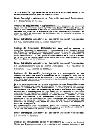 la actu alización, los am bientes de ap re nd izaj por com petencias y las
                                                   e
es trate gias m e todológicas entre o tros aspectos.
Línea Estratégica Ministerio de Educación Nacional Relacionada:
L.8. Acreditación de Calidad
Política de Seguimiento A Egresados: Son los egresados el testimonio
del proceso de formación que se imparte en el Colegio Mayor del Cauca. El
vínculo debe mantenerse a través del ofrecimiento de seminarios, cursos,
talleres que permitan la actualización de los conocimientos recibidos, al
igual el diseño de programas de postgrado que les permita afianzar la
formación recibida.
Línea Estratégica Ministerio de Educación Nacional Relacionada:
L.1. Relacionamiento con el sector productivo

Política de Relaciones Universitarias: Esta política permite la
inserción, conocimiento, desarrollo y posicionamiento del Colegio Mayor
del Cauca. A través de su implementación va a ser participe de procesos
investigativos, de extensión, proyección social, movilidad estudiantil e
intercambio docente, lo cual repercute directamente en el fortalecimiento
de la política de calidad implícita en cada uno de los planteamientos del
Proyecto Educativo Institucional.
Línea Estratégica Ministerio de Educación Nacional Relacionada:
L.1. Relacionamiento con el sector productivo – L.5. Aumento de
Cobertura – L.7. Gestión de alianzas.
Políticas de Formación Investigativa: La investigación al ser
considerada como una función sustancial de la formación, debe ser un
elemento articulador entre la docencia y la extensión, toda vez que a
través de ella se busca el conocimiento de la problemática regional y el
planteamiento de soluciones.
El nivel de desarrollo de la política investigativa en el Colegio Mayor del
Cauca dependerá del nivel de formación de los programas que ofrece.
Según los diversos tipos de investigación, se espera que un profesional
universitario sea capaz de desarrollar en forma autónoma investigación
explicativa y correlacional en las áreas de su disciplina o profesión,
mientras que un tecnólogo deberá ser capaz de adelantar en forma
autónoma investigación descriptiva y correlacional, logrando así una
cultura investigativa y un pensamiento crítico y autónomo que los
sensibilice y les de herramientas para comprender los problemas y los
cambios por medio de trabajos con los grupos de investigación, los
semilleros de investigación, redes académicas y el comité de proyección
social de la institución.
La investigación debe entenderse como un proceso permanente de
enriquecimiento personal con repercusión social y una dinámica inherente a
la vida de una institución de educación superior.”)
Línea Estratégica Ministerio de Educación Nacional Relacionada:
L.7. Gestión de Alianzas

Política de Proyección Social y Extensión: Le permite al Colegio
Mayor del Cauca acercarse a la sociedad, a una sociedad cambiante, que
 