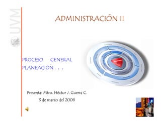 ADMINISTRACIÓN II




PROCESO       GENERAL          DE
PLANEACIÓN .       ..


 Presenta: Mtro. Héctor J. Guerra C.
        3 de marzo del 2008