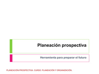 Planeación prospectiva Herramienta para preparar el futuro PLANEACIÓN PROSPECTIVA. CURSO: PLANEACIÓN Y ORGANIZACIÓN. 