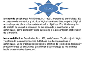 Método de enseñanza. Fernández, M. (1990). Método de enseñanza: “Es
el conjunto de momentos y técnicas lógicamente coordinados para dirigir el
aprendizaje del alumno hacia determinados objetivos. El método es quien
da sentido de unidad a cada uno de los pasos de la enseñanza y del
aprendizaje, como principal y en lo que atañe a la presentación elaboración
de la materia.”
Método didáctico. Fernández, M. (1990) lo define así “Es el conjunto lógico
y unitario de los procedimientos didácticos que tienden a dirigir el
aprendizaje. Es la organización racional y práctica de los medios, técnicas y
procedimientos de enseñanza para dirigir el aprendizaje de los alumnos
hacia los resultados deseados”.
MÉTODOS
 