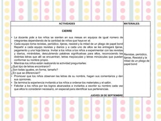 ACTIVIDADES MATERIALES:
CIERRE
• La docente pide a los niños se sienten en sus mesas en equipos de igual número de
integrantes dependiendo de la cantidad de niños que haya en el.
• Cada equipo toma revistas, periódico, tijeras, resistol y la mitad de un pliego de papel bond
Repartir a cada equipo revistas y diarios y a cada uno de ellos se les entregará tijeras,
pegamento y una hoja blanca. Invitar a los niños a los niños a experimentar con las revistas
y diarios, mirándolas, descubriendo palabras significativas para ellos, reconociendo las
distintas letras que allí se encuentran, letras mayúsculas y letras minúsculas que puedan
conformar su nombre propio.
• Mientras los niños están realizando la actividad preguntarles:
¿Qué tipo de letras encontraron?
¿Son todas iguales, en forma, tamaño?
¿En que se diferencian?
• Promover que los niños observen las letras de su nombre, hagan sus comentarios y den
sus opiniones.
• Se termina la experiencia invitando a los niños a ordenar los materiales y el salón.
• Felicitar a los niños por los logros alcanzados e invitarlos a escribir su nombre cada vez
que ellos lo consideren necesario, en especial para identificar sus pertenencias.
JUEVES 28 DE SEPTIEMBRE
Revistas, periódico,
tijeras, Resistol y la
mitad de un pliego de
papel bond
 
