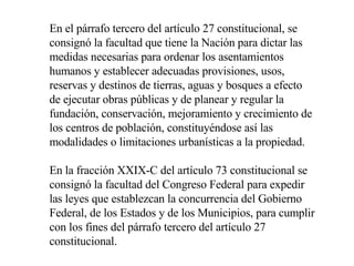 En el párrafo tercero del artículo 27 constitucional, se consignó la facultad que tiene la Nación para dictar las medidas necesarias para ordenar los asentamientos humanos y establecer adecuadas provisiones, usos, reservas y destinos de tierras, aguas y bosques a efecto de ejecutar obras públicas y de planear y regular la fundación, conservación, mejoramiento y crecimiento de los centros de población, constituyéndose así las modalidades o limitaciones urbanísticas a la propiedad.  En la fracción XXIX-C del artículo 73 constitucional se consignó la facultad del Congreso Federal para expedir las leyes que establezcan la concurrencia del Gobierno Federal, de los Estados y de los Municipios, para cumplir con los fines del párrafo tercero del artículo 27 constitucional.  