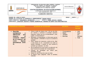 SUBSECRETARÍA DE EDUCACIÓN MEDIA SUPERIOR Y SUPERIOR
DIRECCIÓN GENERAL DE OPERACIÓN DE SERVICIOS
DE EDUCACIÓN MEDIA SUPERIOR Y SUPERIOR
SUBDIRECCIÓN DE FORMACIÓN DOCENTE
CENTRO REGIONAL DE EDUCACIÓN NORMAL
LICENCIATURA EN EDUCACIÓN PREESCOLAR
CICLO ESCOLAR 2015 - 2016
Fecha de Elaboración:
PLANEACIÓN DIDÁCTICA Página 3
NOMBRE DEL JARDIN DE NIÑOS: ________________ GRADO: ___GRUPO: “__”
NOMBRE DE LA SITUACIÓN DE APRENDIZAJE: ROMPECABEZAS ”JIGSAW PUZZLE”
CAMPO FORMATIVO: PENSAMIENTO MATEMÁTICO_________ ASPECTO: FORMA, ESPACIO Y MEDIDA.
COMPETENCIA: CONSTRUYE OBJETOS Y FIGURAS GEOMÉTRICAS TOMANDO EN CUENTA SUS CARACTERÍSTICAS.
APRENDIZAJES ESPERADOS SECUENCIA DE ACTIVIDADES RECURSOS TIEMPO Y
ESPACIO
 Describe
semejanzas y
diferencias que
observa al
comparar objetos
de su entorno, así
como figuras
geométricas entre
sí.
 Entrar al salón de clases a las 11:30 am dos días
por semana y comenzar la actividad haciendo
preguntas ¿Saben que es un rompecabezas? ¿Han
jugado un rompecabezas?
 Mostrarles un rompecabezas en físico para que los
niños observen y entiendan en que va a consistir la
actividad
 Hacer equipos de 4 personas y sentar en las sillas
a cada equipo en una computadora las cuales ya
estarán prendidas y explicar en qué consiste la
actividad que realizaran los niños
 Dar la explicación de cómo entrar a la aplicación Jig
Saw Puzzle de la actividad del “rompecabezas”
 Observar las estrategias que utilizan para
desarrollar el juego.
 Apoyar en caso de que les surja una duda.
 Al finalizar hacer preguntas sobre la actividad
realizada.
o Computadora
o Ratón
o Teclado
o Bocinas
o Una
hora
por
semana
o Aula
 