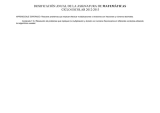 DOSIFICACIÓN ANUAL DE LA ASIGNATURA DE MATEMÁTICAS
                                   CICLO ESCOLAR 2012-2013

APRENDIZAJE ESPERADO: Resuelve problemas que implican efectuar multiplicaciones o divisiones con fracciones y números decimales.

       Contenido:7.2.4 Resolución de problemas que impliquen la multiplicación y división con números fraccionarios en diferentes contextos,utilizando
los algoritmos usualesr
 