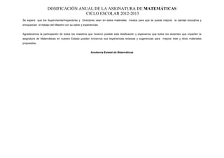 DOSIFICACIÓN ANUAL DE LA ASIGNATURA DE MATEMÁTICAS
                                   CICLO ESCOLAR 2012-2013
Se espera que los Supervisores/Inspectores y Directores vean en estos materiales medios para que se pueda mejorar la calidad educativa y
enriquezcan el trabajo del Maestro con su saber y experiencias.


Agradecemos la participación de todos los maestros que hicieron posible esta dosificación y esperamos que todos los docentes que imparten la
asignatura de Matemáticas en nuestro Estado puedan enviarnos sus experiencias exitosas y sugerencias para mejorar éste y otros materiales
propuestos.


                                                        Academia Estatal de Matemáticas
 