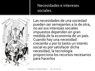 Las necesidades de una sociedad
pueden ser semejantes a la de otra,
no así sus intereses sociales
impuestos dependen en gran
medida de la economía de un país.
Cuando hay una necesidad
creciente y por lo tanto un interés
social es por satisfacer dicha
necesidad, la tecnología
proporciona los recursos necesarios
para hacerlos
Prof.MarcoA. Muñoz Campos Esc. Sec.Tec. 60
Necesidades e intereses
sociales.
 