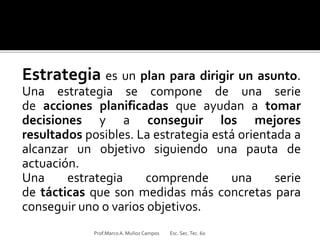 Estrategia es un plan para dirigir un asunto.
Una estrategia se compone de una serie
de acciones planificadas que ayudan a tomar
decisiones y a conseguir los mejores
resultados posibles. La estrategia está orientada a
alcanzar un objetivo siguiendo una pauta de
actuación.
Una estrategia comprende una serie
de tácticas que son medidas más concretas para
conseguir uno o varios objetivos.
Prof.MarcoA. Muñoz Campos Esc. Sec.Tec. 60
 