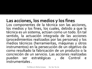 Las acciones, los medios y los fines
Los componentes de la técnica son las acciones,
los medios y los fines, los cuales, debido a que la
técnica es un sistema, actúan como un todo. En tal
sentido, la actuación integrada de las acciones
(procedimientos realizados por las personas) y los
medios técnicos (herramientas, máquinas y otros
instrumentos) en la persecución de un objetivo da
como resultado la fabricación de un producto o la
concreción de un servicio. Las acciones realizadas
pueden ser estratégicas , de Control e
instrumentales .
Prof.MarcoA. Muñoz Campos Esc. Sec.Tec. 60
 