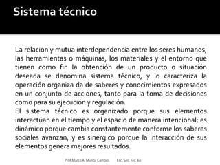 La relación y mutua interdependencia entre los seres humanos,
las herramientas o máquinas, los materiales y el entorno que
tienen como fin la obtención de un producto o situación
deseada se denomina sistema técnico, y lo caracteriza la
operación organiza da de saberes y conocimientos expresados
en un conjunto de acciones, tanto para la toma de decisiones
como para su ejecución y regulación.
El sistema técnico es organizado porque sus elementos
interactúan en el tiempo y el espacio de manera intencional; es
dinámico porque cambia constantemente conforme los saberes
sociales avanzan, y es sinérgico porque la interacción de sus
elementos genera mejores resultados.
Prof.MarcoA. Muñoz Campos Esc. Sec.Tec. 60
 