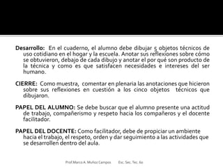 Desarrollo: En el cuaderno, el alumno debe dibujar 5 objetos técnicos de
uso cotidiano en el hogar y la escuela. Anotar sus reflexiones sobre cómo
se obtuvieron, debajo de cada dibujo y anotar el por qué son producto de
la técnica y como es que satisfacen necesidades e intereses del ser
humano.
CIERRE: Como muestra, comentar en plenaria las anotaciones que hicieron
sobre sus reflexiones en cuestión a los cinco objetos técnicos que
dibujaron.
PAPEL DEL ALUMNO: Se debe buscar que el alumno presente una actitud
de trabajo, compañerismo y respeto hacia los compañeros y el docente
facilitador.
PAPEL DEL DOCENTE: Como facilitador, debe de propiciar un ambiente
hacia el trabajo, el respeto, orden y dar seguimiento a las actividades que
se desarrollen dentro del aula.
Prof.MarcoA. Muñoz Campos Esc. Sec.Tec. 60
 