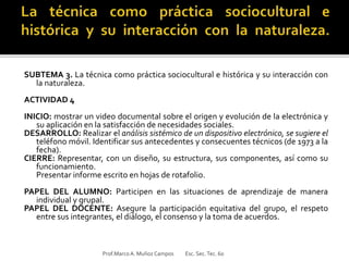 SUBTEMA 3. La técnica como práctica sociocultural e histórica y su interacción con
la naturaleza.
ACTIVIDAD 4
INICIO: mostrar un video documental sobre el origen y evolución de la electrónica y
su aplicación en la satisfacción de necesidades sociales.
DESARROLLO: Realizar el análisis sistémico de un dispositivo electrónico, se sugiere el
teléfono móvil. Identificar sus antecedentes y consecuentes técnicos (de 1973 a la
fecha).
CIERRE: Representar, con un diseño, su estructura, sus componentes, así como su
funcionamiento.
Presentar informe escrito en hojas de rotafolio.
PAPEL DEL ALUMNO: Participen en las situaciones de aprendizaje de manera
individual y grupal.
PAPEL DEL DOCENTE: Asegure la participación equitativa del grupo, el respeto
entre sus integrantes, el diálogo, el consenso y la toma de acuerdos.
Prof.MarcoA. Muñoz Campos Esc. Sec.Tec. 60
 