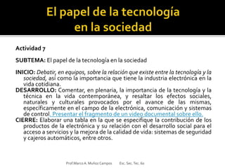 Actividad 7
SUBTEMA: El papel de la tecnología en la sociedad
INICIO: Debatir, en equipos, sobre la relación que existe entre la tecnología y la
sociedad, así como la importancia que tiene la industria electrónica en la
vida cotidiana.
DESARROLLO: Comentar, en plenaria, la importancia de la tecnología y la
técnica en la vida contemporánea, y resaltar los efectos sociales,
naturales y culturales provocados por el avance de las mismas,
específicamente en el campo de la electrónica, comunicación y sistemas
de control. Presentar el fragmento de un video documental sobre ello.
CIERRE: Elaborar una tabla en la que se especifique la contribución de los
productos de la electrónica y su relación con el desarrollo social para el
acceso a servicios y la mejora de la calidad de vida: sistemas de seguridad
y cajeros automáticos, entre otros.
Prof.MarcoA. Muñoz Campos Esc. Sec.Tec. 60
 