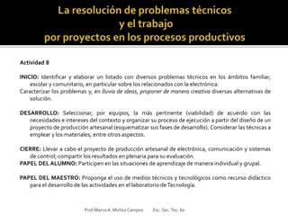 Actividad 8
INICIO: Identificar y elaborar un listado con diversos problemas técnicos en los ámbitos familiar,
escolar y comunitario, en particular sobre los relacionados con la electrónica.
Caracterizar los problemas y, en lluvia de ideas, proponer de manera creativa diversas alternativas de
solución.
DESARROLLO: Seleccionar, por equipos, la más pertinente (viabilidad) de acuerdo con las
necesidades e intereses del contexto y organizar su proceso de ejecución a partir del diseño de un
proyecto de producción artesanal (esquematizar sus fases de desarrollo). Considerar las técnicas a
emplear y los materiales, entre otros aspectos.
CIERRE: Llevar a cabo el proyecto de producción artesanal de electrónica, comunicación y sistemas
de control; compartir los resultados en plenaria para su evaluación.
PAPEL DEL ALUMNO: Participen en las situaciones de aprendizaje de manera individual y grupal.
PAPEL DEL MAESTRO: Proponga el uso de medios técnicos y tecnológicos como recurso didáctico
para el desarrollo de las actividades en el laboratorio deTecnología.
Prof.MarcoA. Muñoz Campos Esc. Sec.Tec. 60
 