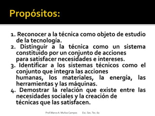 1. Reconocer a la técnica como objeto de estudio
de la tecnología.
2. Distinguir a la técnica como un sistema
constituido por un conjunto de acciones
para satisfacer necesidades e intereses.
3. Identificar a los sistemas técnicos como el
conjunto que integra las acciones
humanas, los materiales, la energía, las
herramientas y las máquinas.
4. Demostrar la relación que existe entre las
necesidades sociales y la creación de
técnicas que las satisfacen.
Prof.MarcoA. Muñoz Campos Esc. Sec.Tec. 60
 