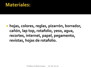  hojas, colores, reglas, pizarrón, borrador,
cañón, lap top, rotafolio, yeso, agua,
recortes, internet, papel, pegamento,
revistas, hojas de rotafolio.
Prof.MarcoA. Muñoz Campos Esc. Sec.Tec. 60
 