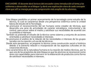 Este bloque posibilita un primer acercamiento de la tecnología como estudio de la
técnica, la cual se caracteriza desde una perspectiva sistémica como la unidad
básica de estudio de laTecnología.
Se promueve el reconocimiento del ser humano como creador de técnicas, que
desarrolla una serie de actividades de carácter estratégico, instrumental y de
control, para actuar sobre el medio y satisfacer sus necesidades de acuerdo con
su contexto e intereses.
También se pretende el estudio de la técnica como sistema y conjunto de acciones
orientadas a satisfacer necesidades e intereses.
Se promueve el análisis de la relación de las necesidades e intereses de los grupos
sociales con la creación y el uso de las técnicas.
Desde esta perspectiva, se propone la técnica como construcción social e histórica
debido a la estrecha relación e incorporación de los aspectos culturales en las
creaciones técnicas.
Una característica de la naturaleza humana es la creación de medios técnicos, por lo
que uno de los propósitos de este bloque es que los alumnos se reconozcan como
seres con capacidades para intervenir en la elaboración de productos como forma
de satisfacer necesidades e intereses.
Prof.MarcoA. Muñoz Campos Esc. Sec.Tec. 60
 