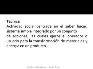 Técnica
Actividad social centrada en el saber hacer;
sistema simple integrado por un conjunto
de acciones, las cuales ejerce el operador o
usuario para la transformación de materiales y
energía en un producto.
Prof.MarcoA. Muñoz Campos Esc. Sec.Tec. 60
 