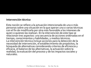 Intervención técnica
Esta noción se refiere a la actuación intencionada de una o más
personas sobre una situación en la que operan una o varias técnicas
con el fin de modificarla por otra más favorable a los intereses de
quien o quienes las realizan. En la intervención de este tipo se
relacionan tres aspectos: una secuencia de acciones ordenadas en el
tiempo, conocimientos y habilidades, y medios técnicos.
La intervención técnica incluye acciones para la detección de la
necesidad de intervención, el establecimiento de propósitos, la
búsqueda de alternativas considerando criterios de eficiencia y
eficacia, el balance de las alternativas, la actuación sobre la
realidad, la evaluación del proceso y de los impactos sociales y
naturales.
Prof.MarcoA. Muñoz Campos Esc. Sec.Tec. 60
 