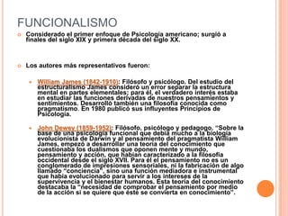 FUNCIONALISMO
   Considerado el primer enfoque de Psicología americano; surgió a
    finales del siglo XIX y primera década del siglo XX.



   Los autores más representativos fueron:

       William James (1842-1910): Filósofo y psicólogo. Del estudio del
        estructuralismo James consideró un error separar la estructura
        mental en partes elementales; para él, el verdadero interés estaba
        en estudiar las funciones derivadas de nuestros pensamientos y
        sentimientos. Desarrolló también una filosofía conocida como
        pragmatismo. En 1980 publicó sus influyentes Principios de
        Psicología.

       John Dewey (1859-1952): Filósofo, psicólogo y pedagogo. “Sobre la
        base de una psicología funcional que debía mucho a la biología
        evolucionista de Darwin y al pensamiento del pragmatista William
        James, empezó a desarrollar una teoría del conocimiento que
        cuestionaba los dualismos que oponen mente y mundo,
        pensamiento y acción, que habían caracterizado a la filosofía
        occidental desde el siglo XVII. Para él el pensamiento no es un
        conglomerado de impresiones sensoriales, ni la fabricación de algo
        llamado “conciencia”, sino una función mediadora e instrumental
        que había evolucionado para servir a los intereses de la
        supervivencia y el bienestar humanos. Esta teoría del conocimiento
        destacaba la “necesidad de comprobar el pensamiento por medio
        de la acción si se quiere que éste se convierta en conocimiento”.
 