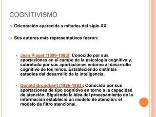 COGNITIVISMO
   Orientación aparecida a mitades del siglo XX.

   Sus autores más representativos fueron:



       Jean Piaget (1896-1980): Conocido por sus
        aportaciones en el campo de la psicología cognitiva y,
        sobretodo por sus aportaciones entorno al desarrollo
        cognitivo de los niños. Estableciendo distintas
        estadios del desarrollo de la inteligencia.

       Donald Broadbent (1926-1993): Conocido por sus
        aportaciones de tipo cognitivo en torno a la capacidad
        de atención. Siguiendo la idea del procesamiento de la
        información estableció un modelo de atención: el
        modelo de filtro atencional.
 