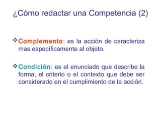 ¿Cómo redactar una Competencia (2)
Complemento: es la acción de caracteriza
mas específicamente al objeto.
Condición: es el enunciado que describe la
forma, el criterio o el contexto que debe ser
considerado en el cumplimiento de la acción.
 