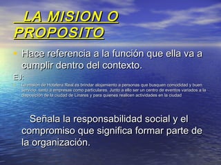 LA MISION O
PROPOSITO
• Hace referencia a la función que ella va a
    cumplir dentro del contexto.
EJ:
•   La misión de Hotelera Real es brindar alojamiento a personas que busquen comodidad y buen
    servicio, tanto a empresas como particulares. Junto a ello ser un centro de eventos variados a la
    disposición de la ciudad de Linares y para quienes realicen actividades en la ciudad




      Señala la responsabilidad social y el
    compromiso que significa formar parte de
    la organización.
 