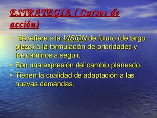 ESTRATEGIA ( Cursos de
acción)
• Se refiere a la VISION de futuro (de largo
  plazo) a la formulación de prioridades y
  los caminos a seguir.
• Son una expresión del cambio planeado.
• Tienen la cualidad de adaptación a las
  nuevas demandas.
 