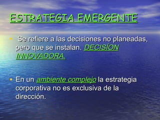ESTRATEGIA EMERGENTE

• Se refiere a las decisiones no planeadas,
 pero que se instalan. DECISÍON
 INNOVADORA.


• En un ambiente complejo la estrategia
 corporativa no es exclusiva de la
 dirección.
 