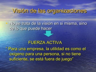 Visión de las organizaciones

• No se trata de la visión en si misma, sino
 de lo que puede hacer


             FUERZA ACTIVA
“ Para una empresa, la utilidad es como el
  oxigeno para una persona, si no tiene
  suficiente, se está fuera de juego”
 