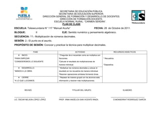 SECRETARIA DE EDUCACIÓN PÚBLICA.
                                       SECRETARIA DE EDUCACIÓN SUPERIOR.
                           DIRECCIÓN GENERAL DE FORMACIÓN Y DESARROLLO DE DOCENTES.
                                        DIRECCIÓN DE FORMACIÓN DOCENTE.
                                   ESCUELA NORMAL RURAL: “CARMEN SERDÁN”.
                                          PLAN DE CLASE
ESCUELA: Telesecundaria N° 117 “Manuel Acuña”                                     FECHA: 28 de Octubre de 2011.
BLOQUE:               II                  EJE: Sentido numérico y pensamiento algebraico.
SECUENCIA: 11.- Multiplicación de números decimales.
SESIÓN: 2.- El punto es el asunto.
PROPÓSITO DE SESIÓN: Conocer y practicar la técnica para multiplicar decimales.

                    FASE                                   ACTIVIDAD                                   RECURSOS DIDÁCTICOS
      INICIO.                        * Preguntar de si recuerdan como se multiplica con
*PARA EMPEZAR.                        fracciones.                                          * Recuadros.
*CONSIDEREMOS LO SIGUIENTE            *Calcular el resultado de multiplicaciones de
                                      manera individual.                                   *Diapositiva.
      DESARROLLO.                    * Multiplicar los números decimales y colocar el
*MANOS A LA OBRA.                     resultado en los recuadros de manera individual.
                                      *Resolver operaciones similares formando binas.
      CIERRE                         * Repasar de manera grupal con los alumnos esta
*A LO QUE LLEGAMOS.                   información y resolver más multiplicaciones.




          REVISÓ.                                     TITULAR DEL GRUPO.                                       ELABORÓ.


______________________________         ____________________________________                         _________________________________
LIC. ÓSCAR NELSON LÓPEZ LÓPEZ.        PROF. IRMA ANGÉLICA SAN VICENTE RINZA.                           D.MONSERRAT RODRÍGUEZ GARCÍA
 