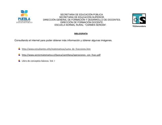 SECRETARIA DE EDUCACIÓN PÚBLICA.
                                       SECRETARIA DE EDUCACIÓN SUPERIOR.
                           DIRECCIÓN GENERAL DE FORMACIÓN Y DESARROLLO DE DOCENTES.
                                        DIRECCIÓN DE FORMACIÓN DOCENTE.
                                   ESCUELA NORMAL RURAL: “CARMEN SERDÁN”.


                                                       BIBLIOGRAFÍA


Consultando el internet para poder obtener más información y obtener algunas imágenes.


      http://www.estudiantes.info/matematicas/suma_de_fracciones.htm

      http://www.sectormatematica.cl/basica/santillana/operaciones_con_fracc.pdf

      Libro de conceptos básicos. Vol. I
 