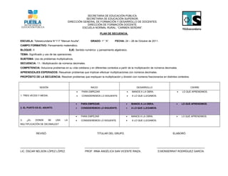 SECRETARIA DE EDUCACIÓN PÚBLICA.
                                                     SECRETARIA DE EDUCACIÓN SUPERIOR.
                                         DIRECCIÓN GENERAL DE FORMACIÓN Y DESARROLLO DE DOCENTES.
                                                      DIRECCIÓN DE FORMACIÓN DOCENTE.
                                                  ESCUELA NORMAL RURAL: “CARMEN SERDÁN”.

                                                                   PLAN DE SECUENCIA.

ESCUELA: Telesecundaria N°117 “Manuel Acuña".             GRADO: 1° “A”.      FECHA: 24 – 28 de Octubre de 2011.
CAMPO FORMATIVO: Pensamiento matemático.
BLOQUE: II                               EJE: Sentido numérico y pensamiento algebraico.
TEMA: Significado y uso de las operaciones.
SUBTEMA: Uso de problemas multiplicativos.
SECUENCIA: 11.- Multiplicación de números decimales.
COMPETENCIA: Soluciona problemas en su vida cotidiana y en diferentes contextos a partir de la multiplicación de números decimales.
APRENDIZAJES ESPERADOS: Resuelvan problemas que implican efectuar multiplicaciones con números decimales.
PROPÓSITO DE LA SECUENCIA: Resolver problemas que impliquen la multiplicación y división con números fraccionarios en distintos contextos.



                SESIÓN                                    INICIO                                 DESARROLLO                                  CIERRE
                                                  PARA EMPEZAR.                            MANOS A LA OBRA.                        LO QUE APRENDIMOS.
1. TRES VECES Y MEDIA.                            CONSIDEREMOS LO SIGUIENTE                A LO QUE LLEGAMOS.


                                                 PARA EMPEZAR.                            MANOS A LA OBRA.                         LO QUE APRENDIMOS.
2. EL PUNTO ES EL ASUNTO.                        CONSIDEREMOS LO SIGUIENTE.               A LO QUE LLEGAMOS.


                                                 PARA EMPEZAR                             MANOS A LA OBRA.                         LO QUE APRENDIMOS.
3.   ¿EL     DONDE     SE    USA    LA           CONSIDEREMOS LO SIGUENTE.                 A LO QUE LLEGAMOS.
MULTIPLICACIÓN DE DECIMALES?



             REVISÓ.                                            TITULAR DEL GRUPO.                                             ELABORÓ.




_______________________________                      ______________________________________                       _________________________________
LIC. ÓSCAR NELSON LÓPEZ LÓPEZ.                       PROF. IRMA ANGÉLICA SAN VICENTE RINZA.                       D.MONSERRAT RODRÍGUEZ GARCÍA.
 