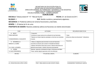 SECRETARIA DE EDUCACIÓN PÚBLICA.
                                       SECRETARIA DE EDUCACIÓN SUPERIOR.
                           DIRECCIÓN GENERAL DE FORMACIÓN Y DESARROLLO DE DOCENTES.
                                        DIRECCIÓN DE FORMACIÓN DOCENTE.
                              ESCUELA NORMAL RURAL: “CARMEN SERDÁN”.
                                                 PLAN DE CLASE
ESCUELA: Telesecundaria N° 117 “Manuel Acuña”.                                            FECHA: 24 de Octubre de 2011.
BLOQUE: II                                       EJE: Sentido numérico y pensamiento algebraico.
SECUENCIA: 9: Problemas aditivos de números fraccionarios y decimales.
SESIÓN: 1.- El festival de fin de curso.
PROPÓSITO DE SESIÓN: Resolver problemas aditivos de fracciones con distinto denominador.

                 FASE                                            ACTIVIDAD                                               RECURSOS DIDÁCTICOS
      INICIO.                     * Proyección.
*PARA EMPEZAR.                     *Comentar en grupo acerca de la utilización de las fracciones.         * Video
                                   * Resolver en binas el ejercicio planteado, al terminar se comentara   ¿Dónde se utilizan las fracciones? (Interactivo).
*CONSIDEREMOS LO SIGUIENTE         en grupo.
                                                                                                          *Diapositiva
      DESARROLLO.                 * Utilizar un diagrama para encontrar la suma de fracciones.
*MANOS A LA OBRA.                  *encontrar la solución para construir el templete del festival.
                                   * Mostrar información acerca de la suma o resta de fracciones con
*A LO QUE LLEGAMOS.                diferente denominador y obtener fracciones equivalentes.
      CIERRE                      *Resolver ejercicios, escribiendo el signo y fracciones que faltan.
*LO QUE APRENDIMOS.                *Tarea: resolver algunos ejercicios como los anteriores.

          REVISÓ.                                            TITULAR DEL GRUPO.                                          ELABORÓ.




_______________________________                _______________________________________                      _______________________________
LIC. ÓSCAR NELSON LÓPEZ LÓPEZ.                 PROF. IRMA ANGÉLICA SAN VICENTE RINZA.                        D.MONSERRAT RODRÍGUEZ GARCÍA.
 