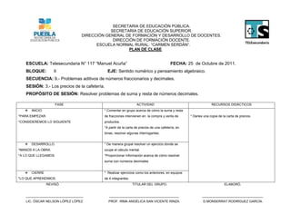 SECRETARIA DE EDUCACIÓN PÚBLICA.
                                             SECRETARIA DE EDUCACIÓN SUPERIOR.
                                 DIRECCIÓN GENERAL DE FORMACIÓN Y DESARROLLO DE DOCENTES.
                                              DIRECCIÓN DE FORMACIÓN DOCENTE.
                                       ESCUELA NORMAL RURAL: “CARMEN SERDÁN”.
                                                     PLAN DE CLASE


   ESCUELA: Telesecundaria N° 117 “Manuel Acuña”                                        FECHA: 25 de Octubre de 2011.
   BLOQUE:          II                        EJE: Sentido numérico y pensamiento algebraico.
   SECUENCIA: 9.- Problemas aditivos de números fraccionarios y decimales.
   SESIÓN: 3.- Los precios de la cafetería.
   PROPÓSITO DE SESIÓN: Resolver problemas de suma y resta de números decimales.

                     FASE                                       ACTIVIDAD                                       RECURSOS DIDÁCTICOS
      INICIO.                            * Comentar en grupo acerca de cómo la suma y resta
*PARA EMPEZAR.                            de fracciones intervienen en la compra y venta de       * Darles una copia de la carta de precios.
*CONSIDEREMOS LO SIGUIENTE                productos.
                                          *A partir de la carta de precios de una cafetería, en
                                          binas, resolver algunas interrogantes.


      DESARROLLO.                        * De manera grupal resolver un ejercicio donde se
*MANOS A LA OBRA.                         ocupe el cálculo mental.
*A LO QUE LLEGAMOS.                       *Proporcionar información acerca de cómo resolver
                                          suma con números decimales.


      CIERRE                             * Realizar ejercicios como los anteriores, en equipos
*LO QUE APRENDIMOS.                       de 4 integrantes.
                 REVISÓ.                                      TITULAR DEL GRUPO.                                         ELABORÓ.


   _______________________________            ______________________________________                      _________________________________
   LIC. ÓSCAR NELSON LÓPEZ LÓPEZ.             PROF. IRMA ANGÉLICA SAN VICENTE RINZA.                      D.MONSERRAT RODRÍGUEZ GARCÍA.
 