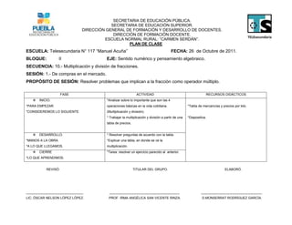 SECRETARIA DE EDUCACIÓN PÚBLICA.
                                          SECRETARIA DE EDUCACIÓN SUPERIOR.
                              DIRECCIÓN GENERAL DE FORMACIÓN Y DESARROLLO DE DOCENTES.
                                           DIRECCIÓN DE FORMACIÓN DOCENTE.
                                       ESCUELA NORMAL RURAL: “CARMEN SERDÁN”.
                                                  PLAN DE CLASE
ESCUELA: Telesecundaria N° 117 “Manuel Acuña”                                         FECHA: 26 de Octubre de 2011.
BLOQUE:          II                     EJE: Sentido numérico y pensamiento algebraico.
SECUENCIA: 10.- Multiplicación y división de fracciones.
SESIÓN: 1.- De compras en el mercado.
PROPÓSITO DE SESIÓN: Resolver problemas que implican a la fracción como operador múltiplo.

                     FASE                                     ACTIVIDAD                                       RECURSOS DIDÁCTICOS
      INICIO.                          *Analizar sobre lo importante que son las 4
*PARA EMPEZAR.                          operaciones básicas en la vida cotidiana.                 *Tabla de mercancías y precios por kilo.
*CONSIDEREMOS LO SIGUIENTE              (Multiplicación y división).
                                        * Trabajar la multiplicación y división a partir de una   *Diapositiva.
                                        tabla de precios.


      DESARROLLO.                      * Resolver preguntas de acuerdo con la tabla.
*MANOS A LA OBRA.                       *Explicar una tabla, en donde se ve la
*A LO QUE LLEGAMOS.                     multiplicación.
      CIERRE                           *Tarea: resolver un ejercicio parecido al anterior.
*LO QUE APRENDIMOS.


           REVISÓ.                                          TITULAR DEL GRUPO.                                             ELABORÓ.




_______________________________          ______________________________________                            _________________________________
LIC. ÓSCAR NELSON LÓPEZ LÓPEZ.           PROF. IRMA ANGÉLICA SAN VICENTE RINZA.                             D.MONSERRAT RODRÍGUEZ GARCÍA.
 