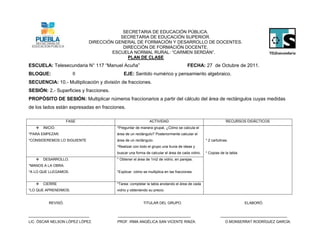 SECRETARIA DE EDUCACIÓN PÚBLICA.
                                         SECRETARIA DE EDUCACIÓN SUPERIOR.
                             DIRECCIÓN GENERAL DE FORMACIÓN Y DESARROLLO DE DOCENTES.
                                          DIRECCIÓN DE FORMACIÓN DOCENTE.
                                      ESCUELA NORMAL RURAL: “CARMEN SERDÁN”.
                                            PLAN DE CLASE
ESCUELA: Telesecundaria N° 117 “Manuel Acuña”                                       FECHA: 27 de Octubre de 2011.
BLOQUE:               II                    EJE: Sentido numérico y pensamiento algebraico.
SECUENCIA: 10.- Multiplicación y división de fracciones.
SESIÓN: 2.- Superficies y fracciones.
PROPÓSITO DE SESIÓN: Multiplicar números fraccionarios a partir del cálculo del área de rectángulos cuyas medidas
de los lados están expresadas en fracciones.

                    FASE                                    ACTIVIDAD                                       RECURSOS DIDÁCTICOS
      INICIO.                          *Preguntar de manera grupal, ¿Cómo se calcula el
*PARA EMPEZAR.                          área de un rectángulo? Posteriormente calcular el
*CONSIDEREMOS LO SIGUIENTE              área de un rectángulo.                                 * 2 cartulinas.
                                        *Realizar con todo el grupo una lluvia de ideas y
                                        buscar una forma de calcular el área de cada vidrio.   * Copias de la tabla.
      DESARROLLO.                      * Obtener el área de 1m2 de vidrio, en parejas.
*MANOS A LA OBRA.
*A LO QUE LLEGAMOS.                     *Explicar cómo se multiplica en las fracciones.


      CIERRE                           *Tarea: completar la tabla anotando el área de cada
*LO QUE APRENDIMOS.                     vidrio y obteniendo su precio.


          REVISÓ.                                       TITULAR DEL GRUPO.                                             ELABORÓ.


______________________________          ____________________________________                             _________________________________
LIC. ÓSCAR NELSON LÓPEZ LÓPEZ.          PROF. IRMA ANGÉLICA SAN VICENTE RINZA.                              D.MONSERRAT RODRÍGUEZ GARCÍA.
 
